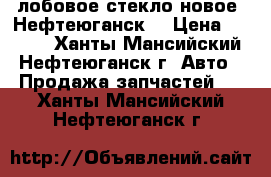 лобовое стекло новое .Нефтеюганск. › Цена ­ 3 500 - Ханты-Мансийский, Нефтеюганск г. Авто » Продажа запчастей   . Ханты-Мансийский,Нефтеюганск г.